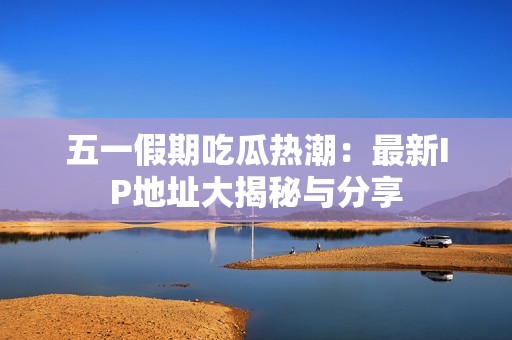 五一假期吃瓜热潮：最新IP地址大揭秘与分享