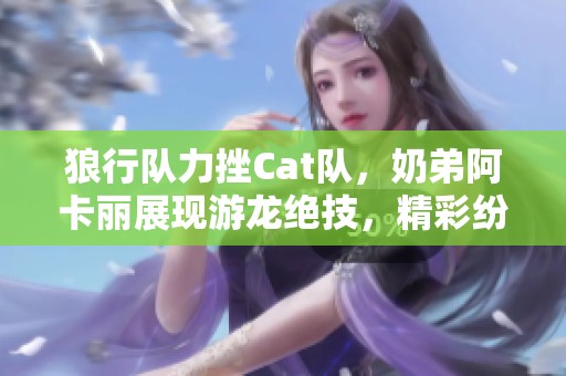 狼行队力挫Cat队，奶弟阿卡丽展现游龙绝技，精彩纷呈！