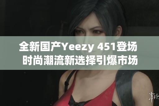 全新国产Yeezy 451登场 时尚潮流新选择引爆市场