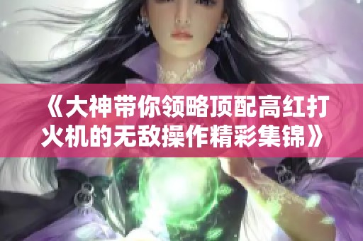 《大神带你领略顶配高红打火机的无敌操作精彩集锦》