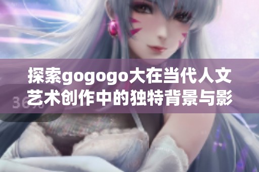 探索gogogo大在当代人文艺术创作中的独特背景与影响