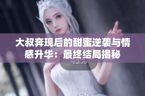 大叔奔现后的甜蜜逆袭与情感升华：最终结局揭秘