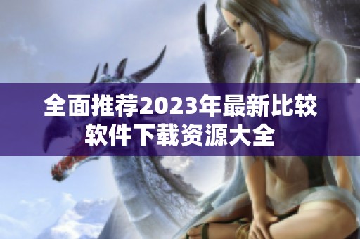 全面推荐2023年最新比较软件下载资源大全