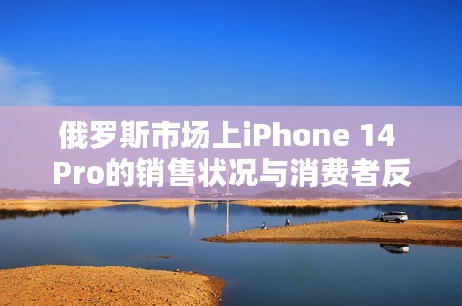 俄罗斯市场上iPhone 14 Pro的销售状况与消费者反应分析