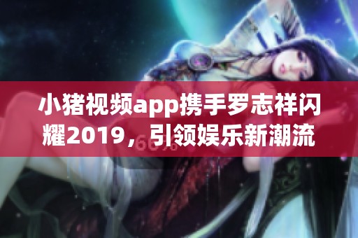 小猪视频app携手罗志祥闪耀2019，引领娱乐新潮流