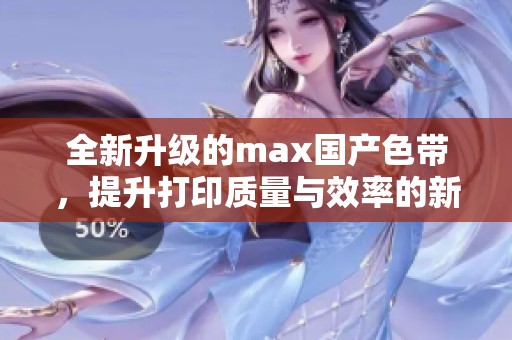 全新升级的max国产色带，提升打印质量与效率的新选择