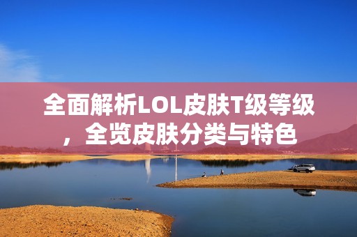 全面解析LOL皮肤T级等级，全览皮肤分类与特色