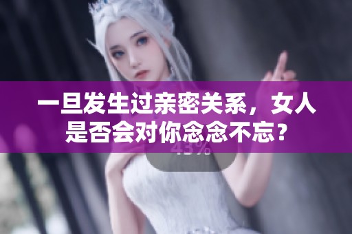 一旦发生过亲密关系，女人是否会对你念念不忘？