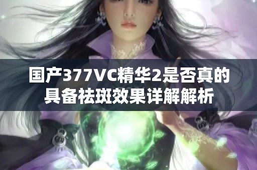 国产377VC精华2是否真的具备祛斑效果详解解析