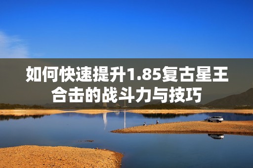 如何快速提升1.85复古星王合击的战斗力与技巧