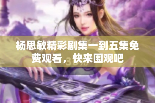 杨思敏精彩剧集一到五集免费观看，快来围观吧