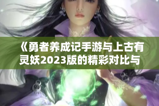 《勇者养成记手游与上古有灵妖2023版的精彩对比与折扣分析》