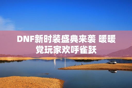 DNF新时装盛典来袭 暖暖党玩家欢呼雀跃