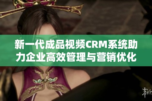 新一代成品视频CRM系统助力企业高效管理与营销优化