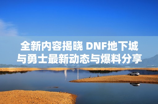 全新内容揭晓 DNF地下城与勇士最新动态与爆料分享