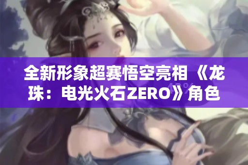 全新形象超赛悟空亮相 《龙珠：电光火石ZERO》角色预告官方发布