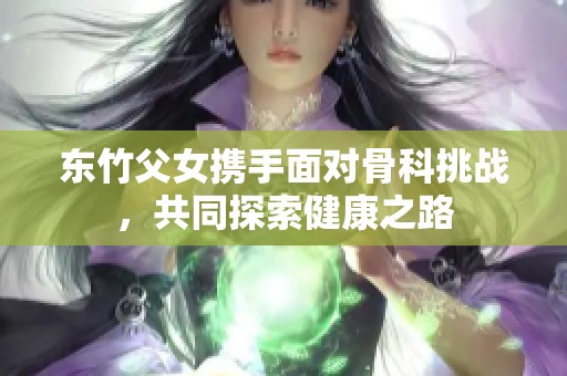 东竹父女携手面对骨科挑战，共同探索健康之路