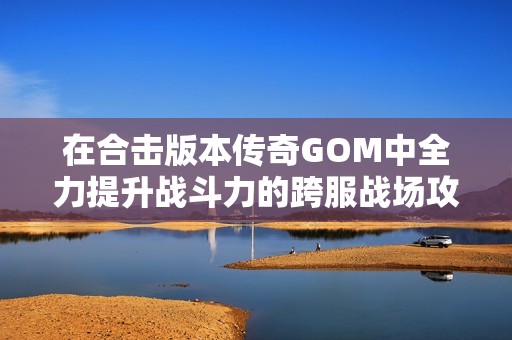 在合击版本传奇GOM中全力提升战斗力的跨服战场攻略