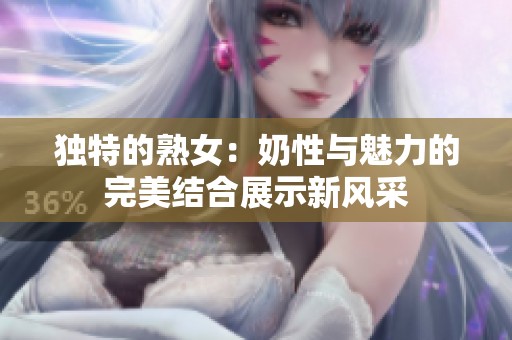 独特的熟女：奶性与魅力的完美结合展示新风采