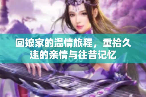 回娘家的温情旅程，重拾久违的亲情与往昔记忆