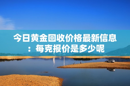 今日黄金回收价格最新信息：每克报价是多少呢