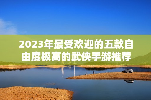 2023年最受欢迎的五款自由度极高的武侠手游推荐