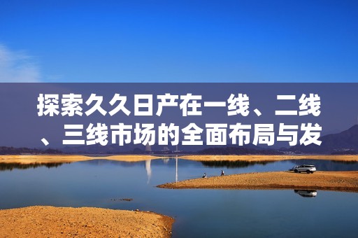 探索久久日产在一线、二线、三线市场的全面布局与发展策略