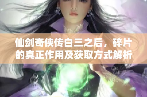 仙剑奇侠传白三之后，碎片的真正作用及获取方式解析