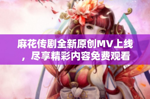 麻花传剧全新原创MV上线，尽享精彩内容免费观看