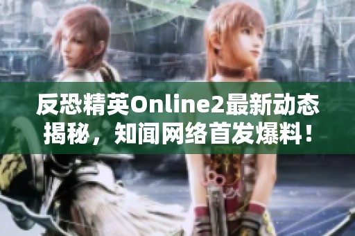 反恐精英Online2最新动态揭秘，知闻网络首发爆料！