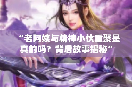 “老阿姨与精神小伙重聚是真的吗？背后故事揭秘”