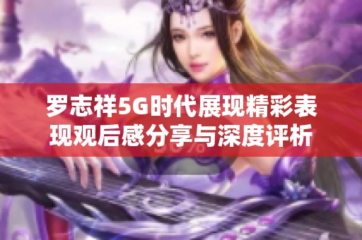 罗志祥5G时代展现精彩表现观后感分享与深度评析