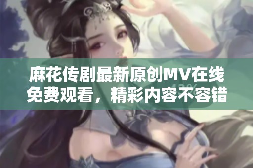 麻花传剧最新原创MV在线免费观看，精彩内容不容错过