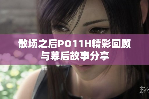 散场之后PO11H精彩回顾与幕后故事分享