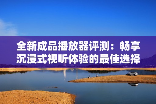 全新成品播放器评测：畅享沉浸式视听体验的最佳选择