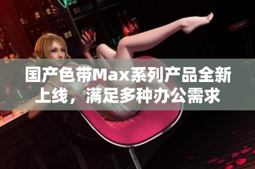 国产色带Max系列产品全新上线，满足多种办公需求