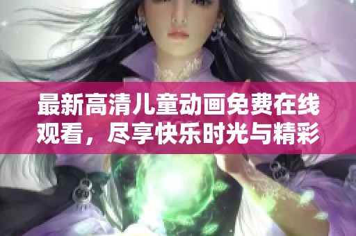 最新高清儿童动画免费在线观看，尽享快乐时光与精彩故事