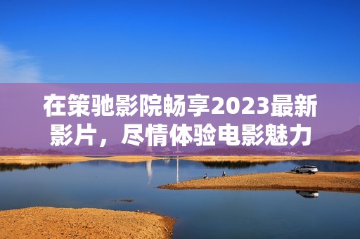 在策驰影院畅享2023最新影片，尽情体验电影魅力