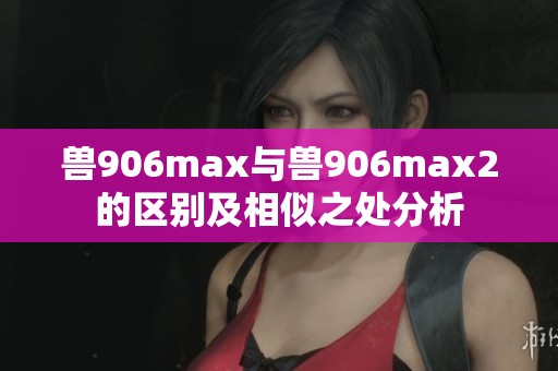 兽906max与兽906max2的区别及相似之处分析