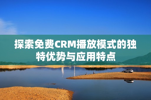 探索免费CRM播放模式的独特优势与应用特点