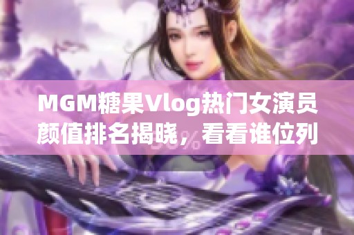 MGM糖果Vlog热门女演员颜值排名揭晓，看看谁位列前茅!