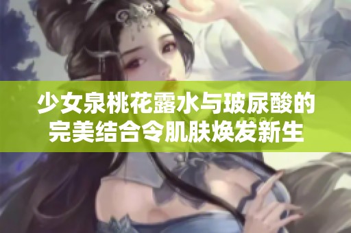 少女泉桃花露水与玻尿酸的完美结合令肌肤焕发新生