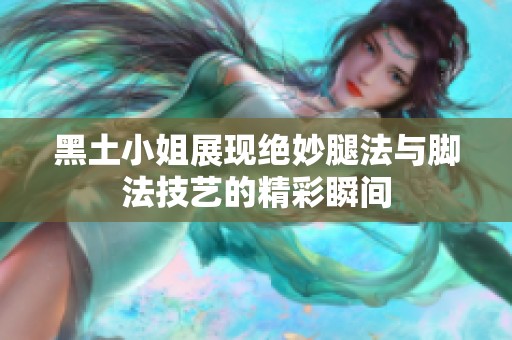 黑土小姐展现绝妙腿法与脚法技艺的精彩瞬间