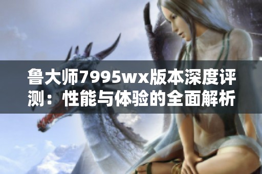 鲁大师7995wx版本深度评测：性能与体验的全面解析