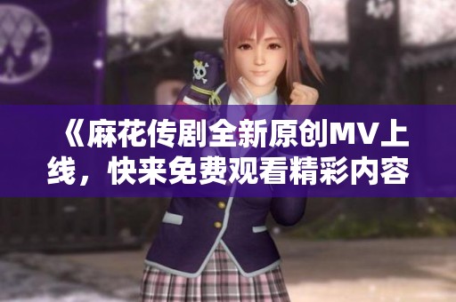 《麻花传剧全新原创MV上线，快来免费观看精彩内容！》