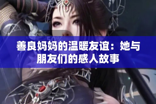 善良妈妈的温暖友谊：她与朋友们的感人故事