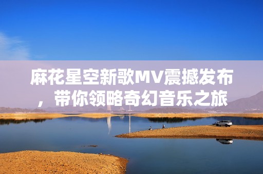 麻花星空新歌MV震撼发布，带你领略奇幻音乐之旅