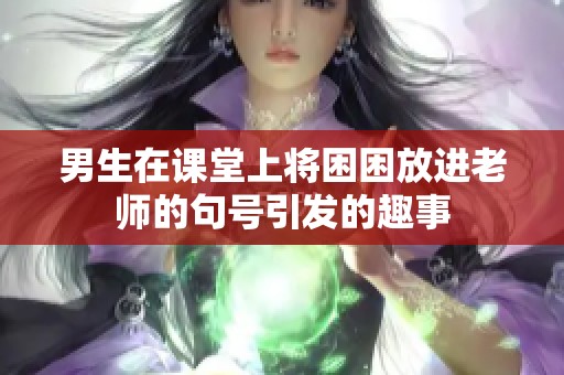 男生在课堂上将困困放进老师的句号引发的趣事