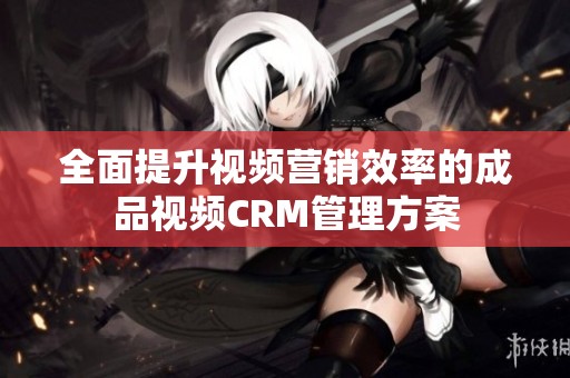 全面提升视频营销效率的成品视频CRM管理方案