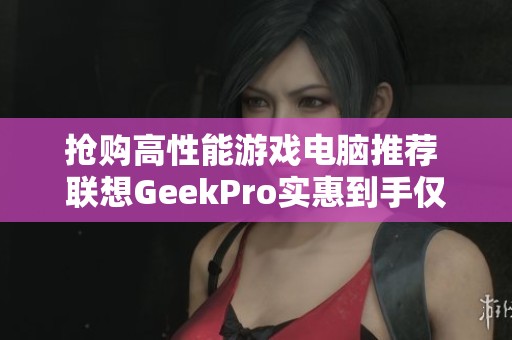 抢购高性能游戏电脑推荐 联想GeekPro实惠到手仅需6799元